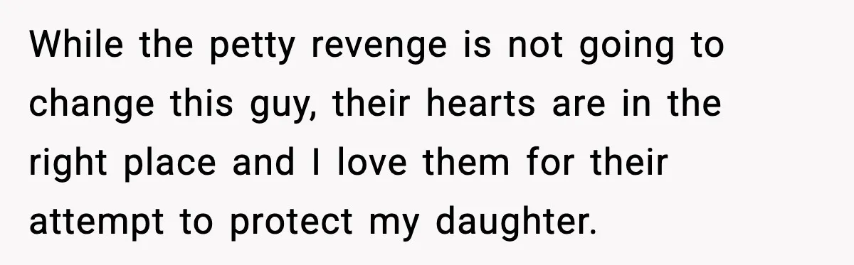 While the petty revenge is not going to change this guy, their hearts are in the right place and I love them for their attempt to protect my daughter.