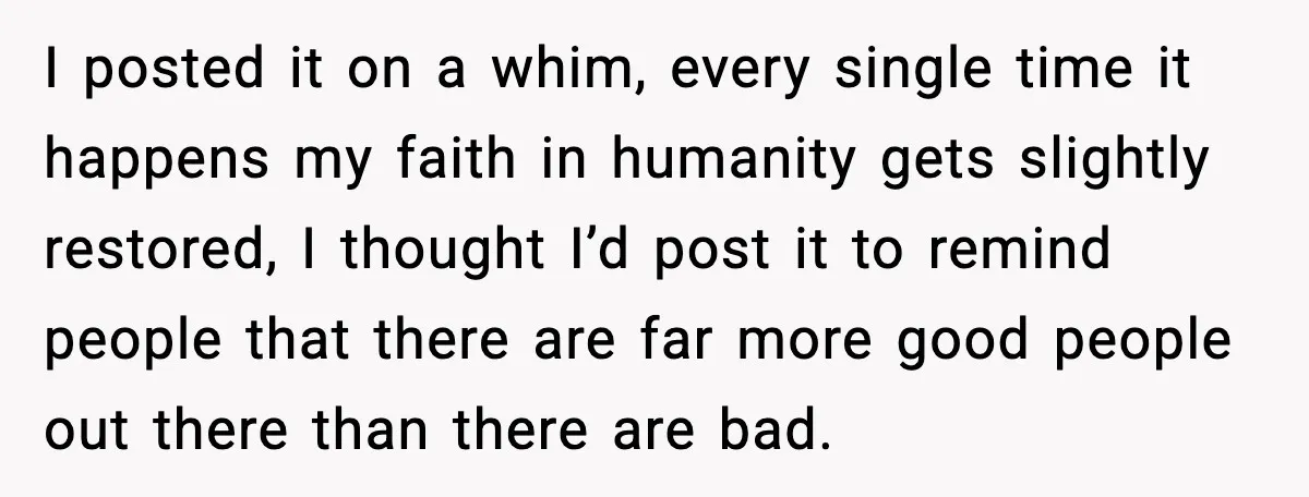 I posted it on a whim, every single time it happens my faith in humanity gets slightly restored, I thought I’d post it to remind people that there are far...