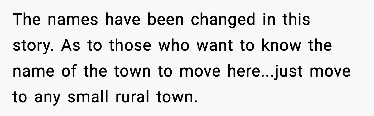 The names have been changed in this story. As to those who want to know the name of the town to move here...just move to any small rural town.