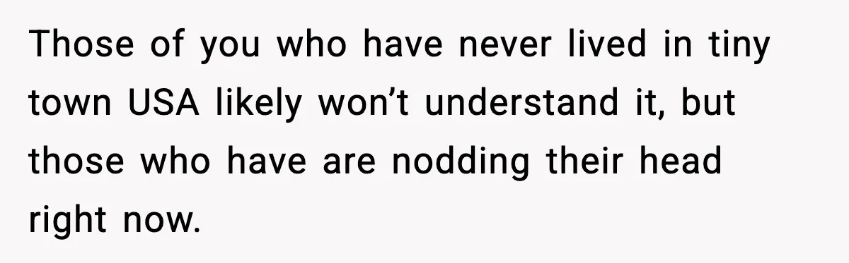 Those of you who have never lived in tiny town USA likely won’t understand it, but those who have are nodding their head right now.