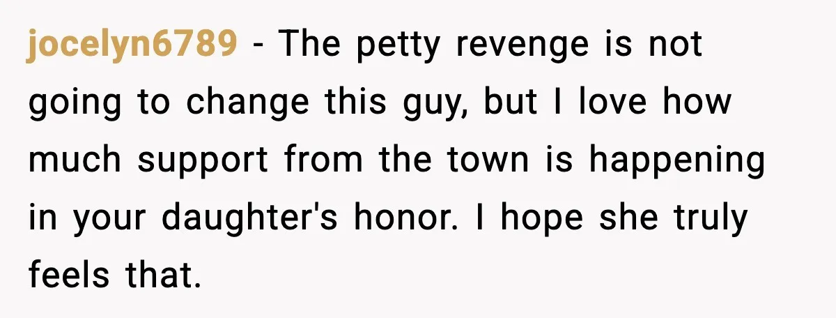 jocelyn6789 - The petty revenge is not going to change this guy, but I love how much support from the town is happening in your daughter's honor. I hope she...