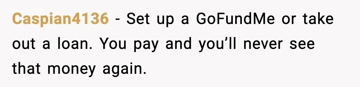 Caspian4136 - Set up a GoFundMe or take out a loan. You pay and you’ll never see that money again.