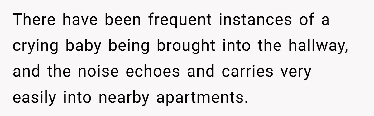 There have been frequent instances of a crying baby being brought into the hallway, and the noise echoes and carries very easily into nearby apartments.