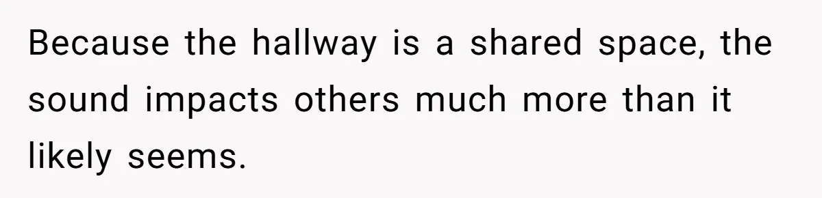 Because the hallway is a shared space, the sound impacts others much more than it likely seems.