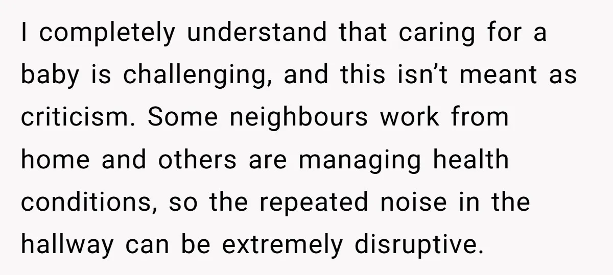 I completely understand that caring for a baby is challenging, and this isn’t meant as criticism. Some neighbours work from home and others are managing health conditions, so the repeated...