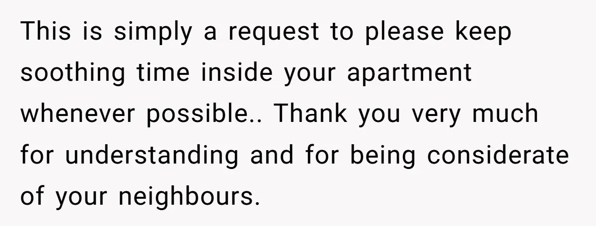 This is simply a request to please keep soothing time inside your apartment whenever possible.. Thank you very much for understanding and for being considerate of your neighbours.