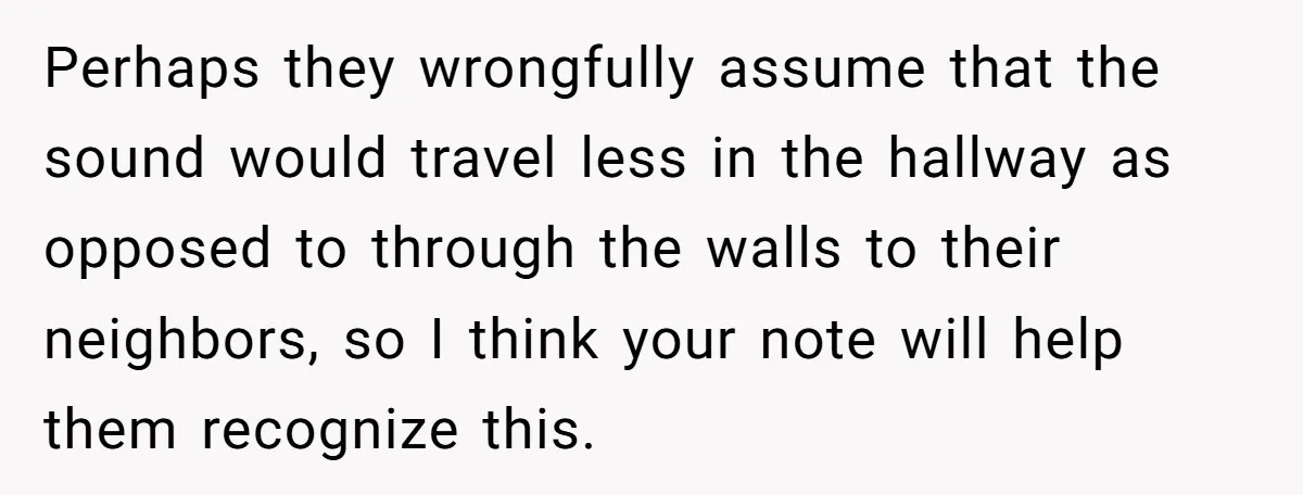 Perhaps they wrongfully assume that the sound would travel less in the hallway as opposed to through the walls to their neighbors, so I think your note will help them...