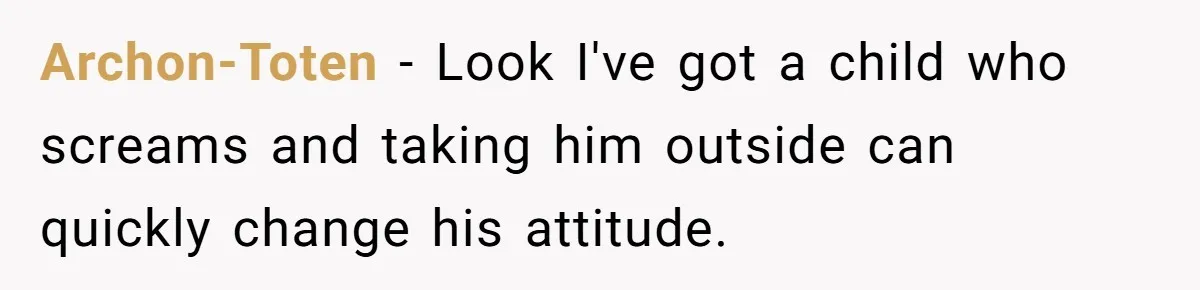 Archon-Toten − Look I've got a child who screams and taking him outside can quickly change his attitude.