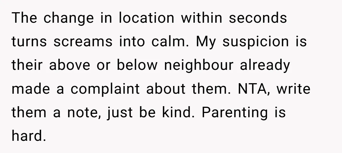 The change in location within seconds turns screams into calm. My suspicion is their above or below neighbour already made a complaint about them. NTA, write them a note, just...