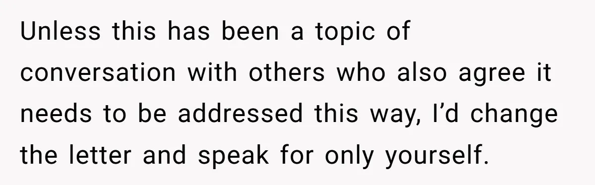 Unless this has been a topic of conversation with others who also agree it needs to be addressed this way, I’d change the letter and speak for only yourself.