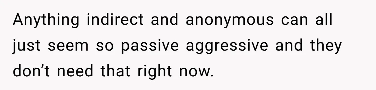 Anything indirect and anonymous can all just seem so passive aggressive and they don’t need that right now.