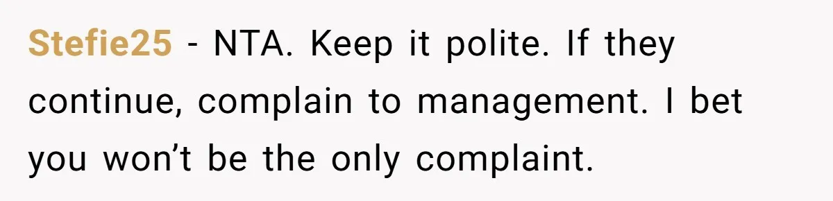 Stefie25 − NTA. Keep it polite. If they continue, complain to management. I bet you won’t be the only complaint.