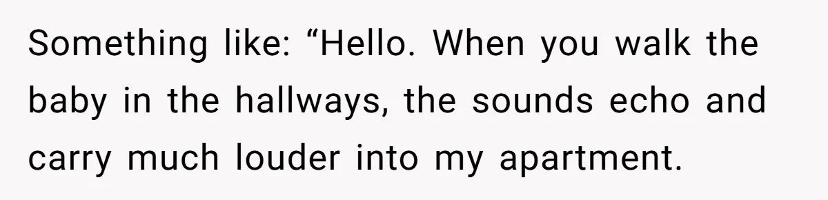Something like: “Hello. When you walk the baby in the hallways, the sounds echo and carry much louder into my apartment.
