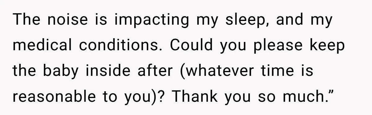 The noise is impacting my sleep, and my medical conditions. Could you please keep the baby inside after (whatever time is reasonable to you)? Thank you so much.”