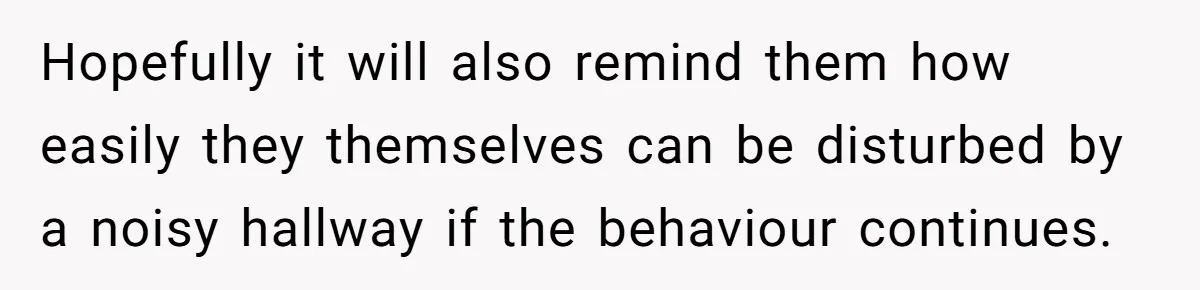 Hopefully it will also remind them how easily they themselves can be disturbed by a noisy hallway if the behaviour continues.