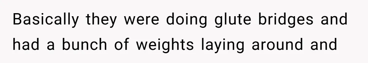 Basically they were doing glute bridges and had a bunch of weights laying around and
