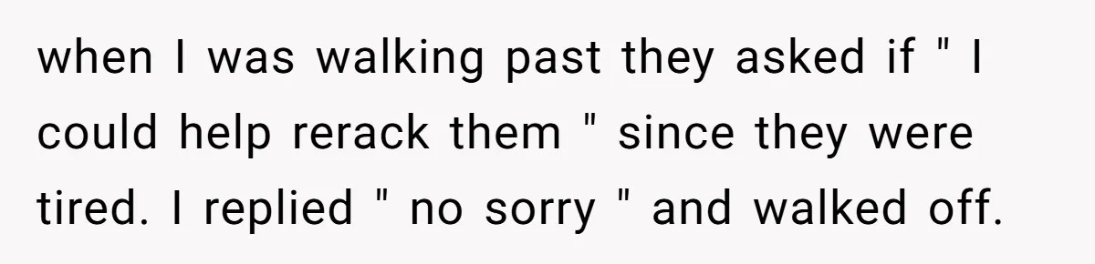 when I was walking past they asked if " I could help rerack them " since they were tired. I replied " no sorry " and walked off.