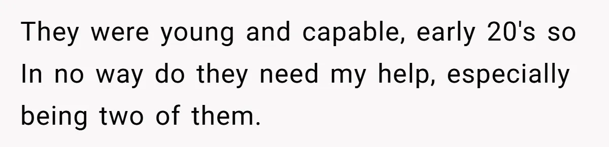 They were young and capable, early 20's so In no way do they need my help, especially being two of them.