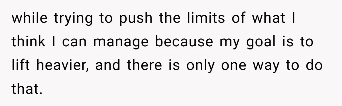 while trying to push the limits of what I think I can manage because my goal is to lift heavier, and there is only one way to do that.