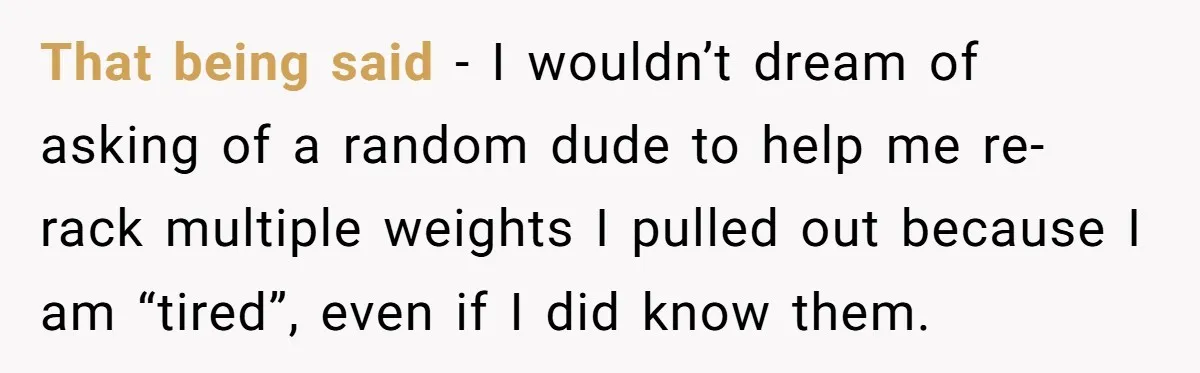 That being said - I wouldn’t dream of asking of a random dude to help me re-rack multiple weights I pulled out because I am “tired”, even if I did...