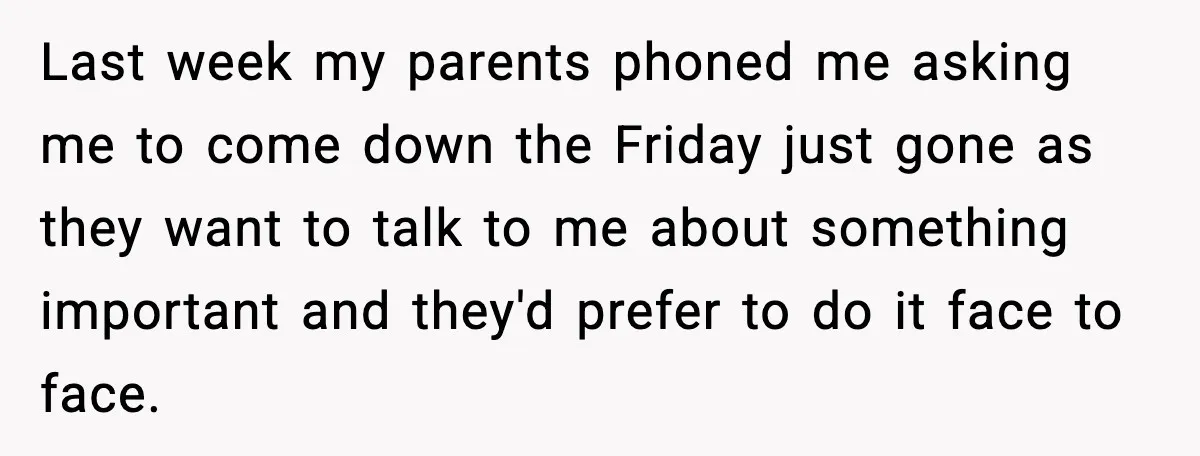 Last week my parents phoned me asking me to come down the Friday just gone as they want to talk to me about something important and they'd prefer to do...
