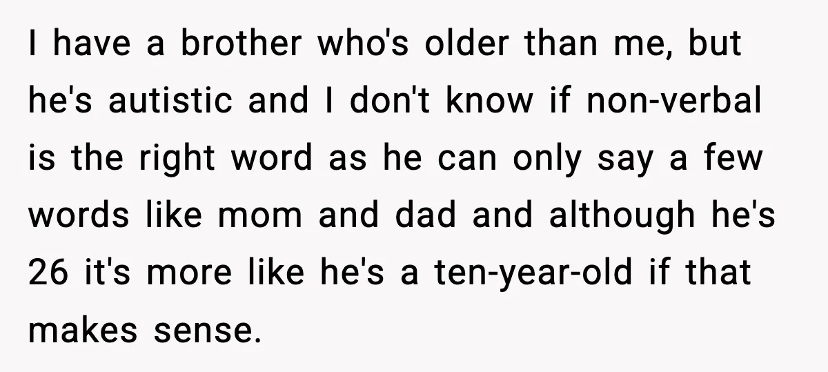 I have a brother who's older than me, but he's autistic and I don't know if non-verbal is the right word as he can only say a few words like...