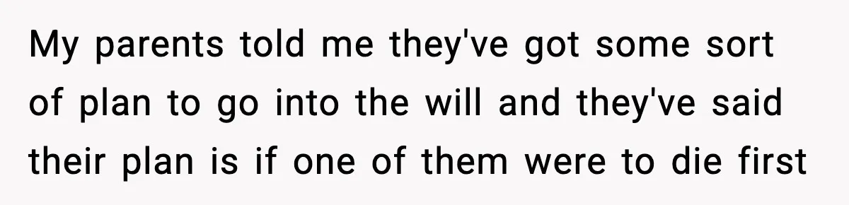 My parents told me they've got some sort of plan to go into the will and they've said their plan is if one of them were to die first