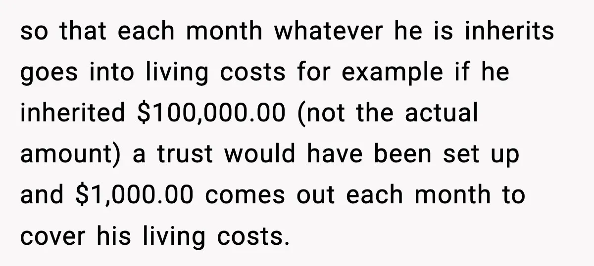 so that each month whatever he is inherits goes into living costs for example if he inherited $100,000.00 (not the actual amount) a trust would have been set up and...
