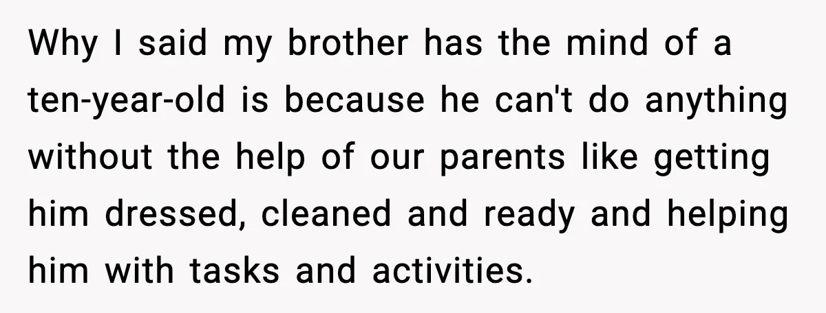 Why I said my brother has the mind of a ten-year-old is because he can't do anything without the help of our parents like getting him dressed, cleaned and ready...