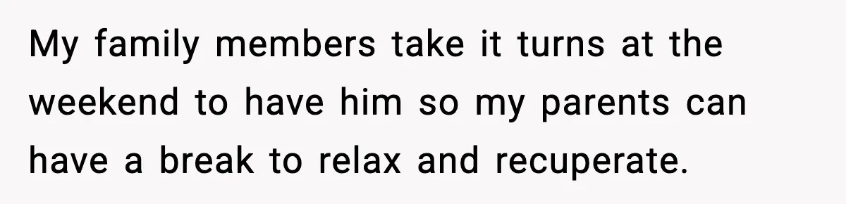 My family members take it turns at the weekend to have him so my parents can have a break to relax and recuperate.