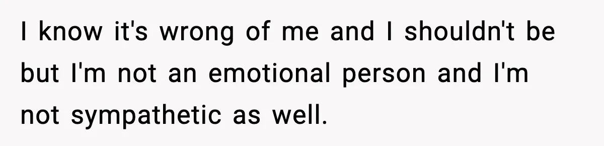 I know it's wrong of me and I shouldn't be but I'm not an emotional person and I'm not sympathetic as well.