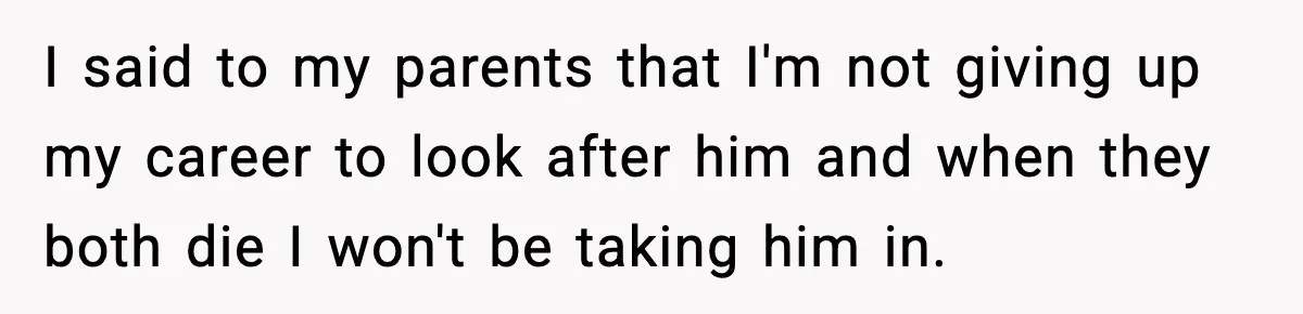 I said to my parents that I'm not giving up my career to look after him and when they both die I won't be taking him in.