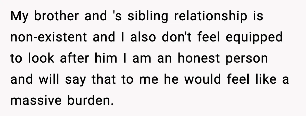 My brother and 's sibling relationship is non-existent and I also don't feel equipped to look after him I am an honest person and will say that to me he...