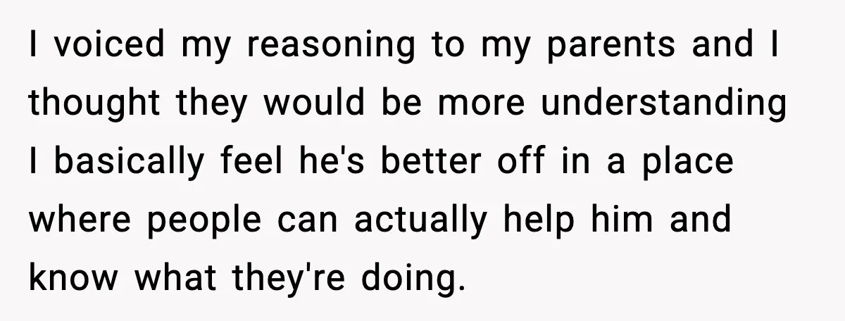 I voiced my reasoning to my parents and I thought they would be more understanding I basically feel he's better off in a place where people can actually help him...