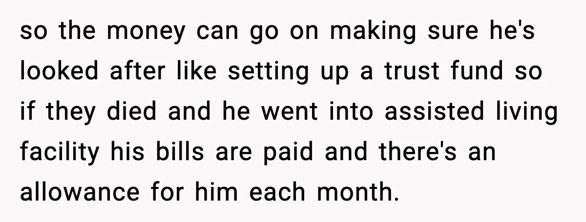 so the money can go on making sure he's looked after like setting up a trust fund so if they died and he went into assisted living facility his bills...