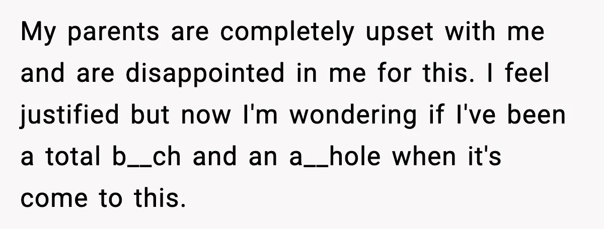 My parents are completely upset with me and are disappointed in me for this. I feel justified but now I'm wondering if I've been a total b__ch and an a__hole...