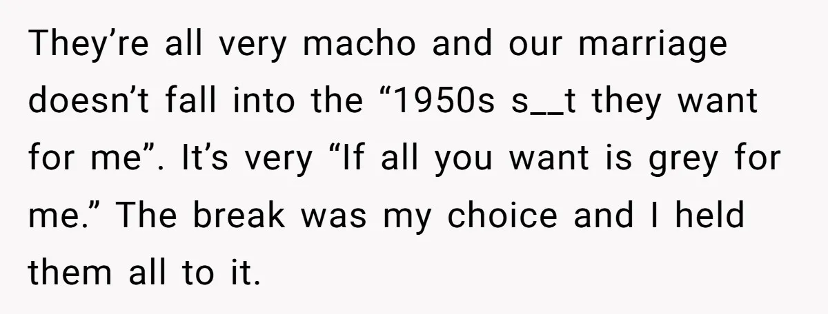 They’re all very macho and our marriage doesn’t fall into the “1950s s__t they want for me”. It’s very “If all you want is grey for me.” The break was...