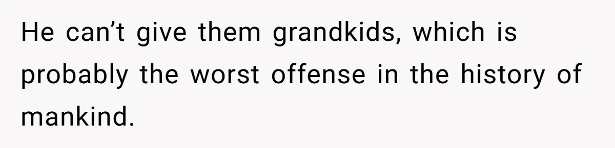He can’t give them grandkids, which is probably the worst offense in the history of mankind.