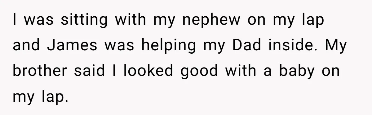 I was sitting with my nephew on my lap and James was helping my Dad inside. My brother said I looked good with a baby on my lap.