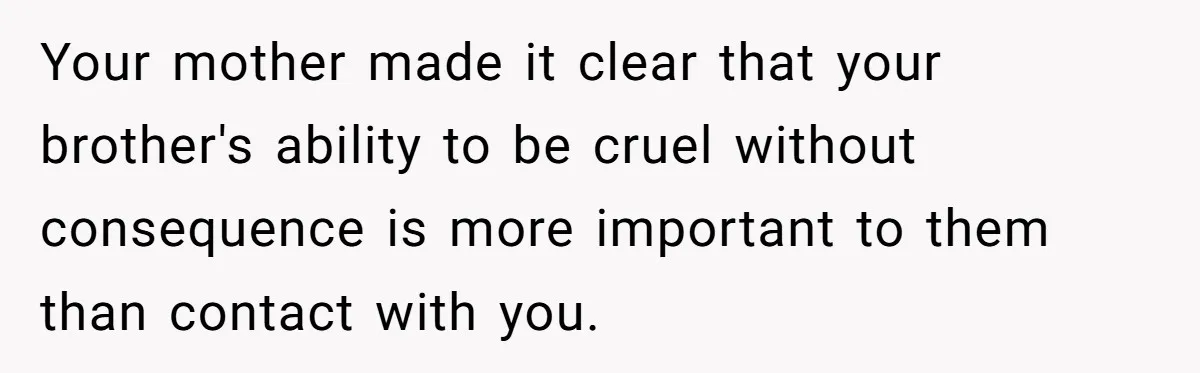 Your mother made it clear that your brother's ability to be cruel without consequence is more important to them than contact with you.