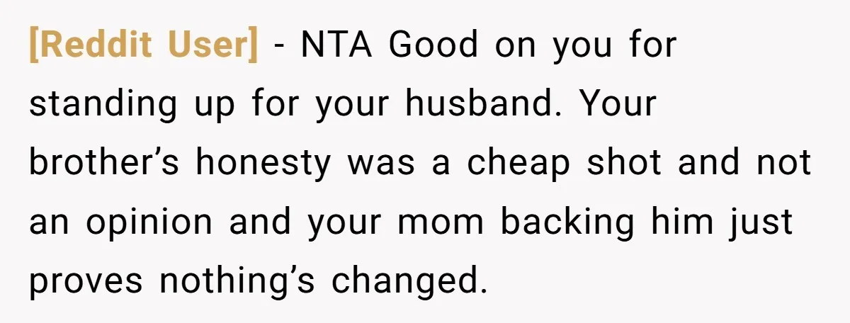 [Reddit User] − NTA Good on you for standing up for your husband. Your brother’s honesty was a cheap shot and not an opinion and your mom backing him just...