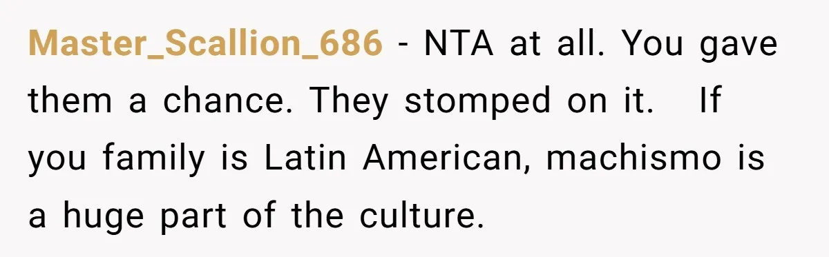 Master_Scallion_686 − NTA at all. You gave them a chance. They stomped on it.   If you family is Latin American, machismo is a huge part of the culture.