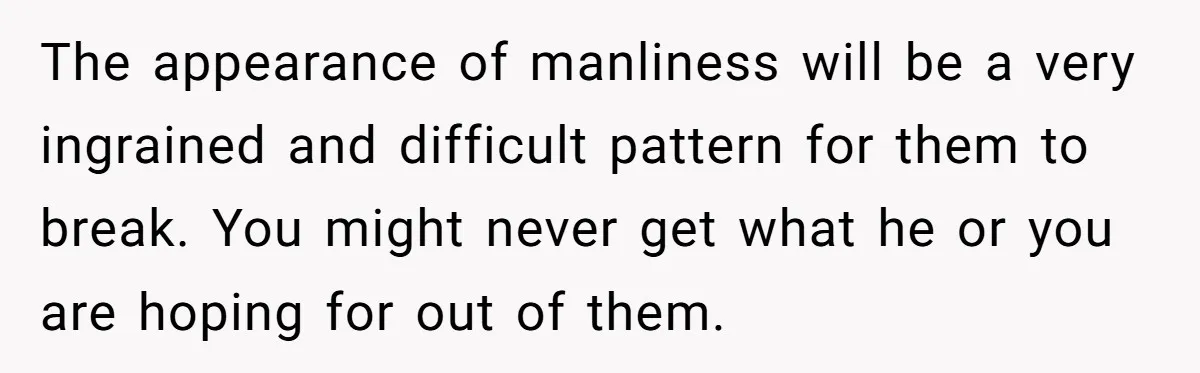 The appearance of manliness will be a very ingrained and difficult pattern for them to break. You might never get what he or you are hoping for out of them.