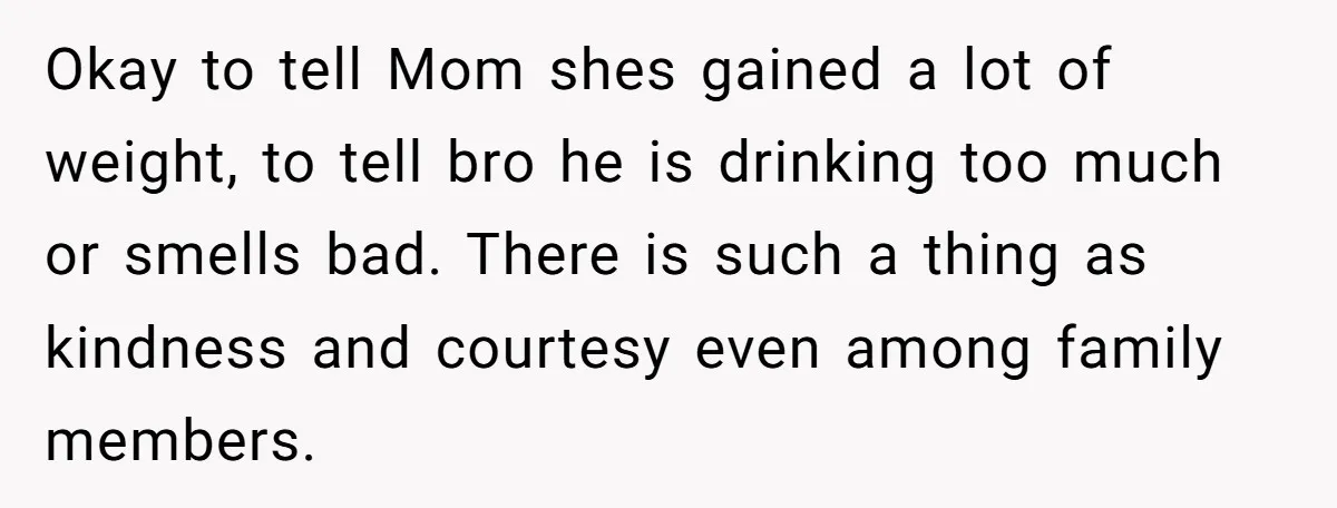 Okay to tell Mom shes gained a lot of weight, to tell bro he is drinking too much or smells bad. There is such a thing as kindness and courtesy...