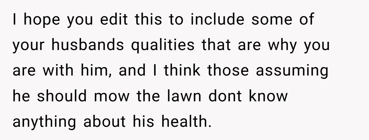 I hope you edit this to include some of your husbands qualities that are why you are with him, and I think those assuming he should mow the lawn dont...
