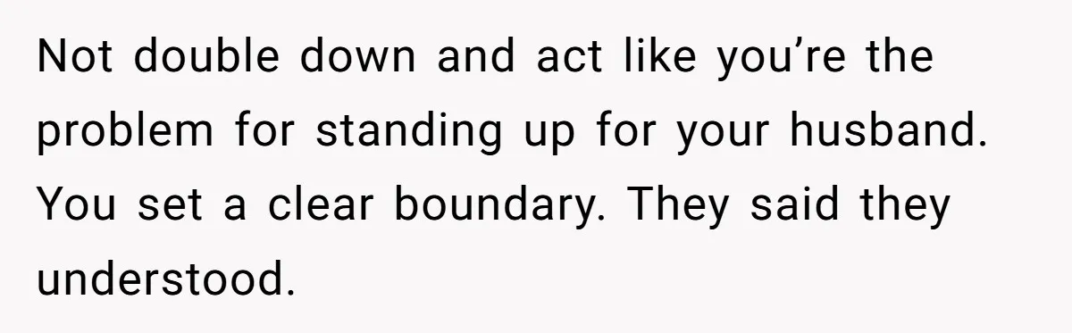 Not double down and act like you’re the problem for standing up for your husband. You set a clear boundary. They said they understood.