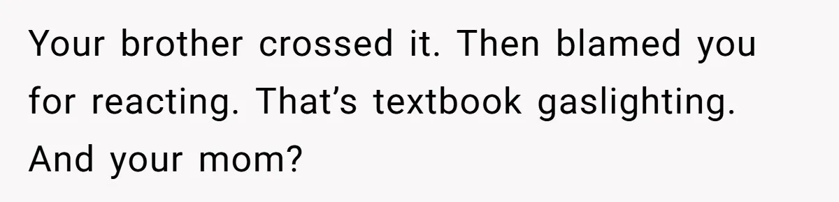 Your brother crossed it. Then blamed you for reacting. That’s textbook gaslighting. And your mom?