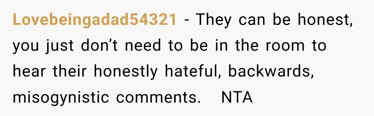Lovebeingadad54321 − They can be honest, you just don’t need to be in the room to hear their honestly hateful, backwards, misogynistic comments.   NTA