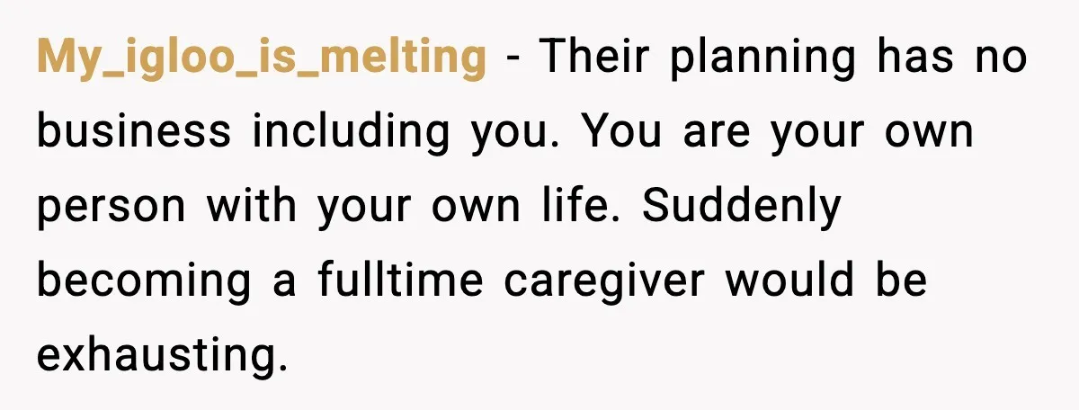 My_igloo_is_melting - Their planning has no business including you. You are your own person with your own life. Suddenly becoming a fulltime caregiver would be exhausting.