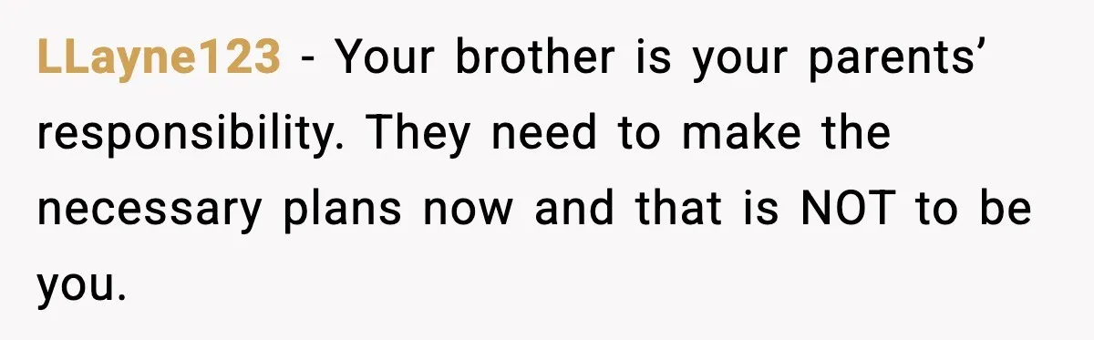 LLayne123 - Your brother is your parents’ responsibility. They need to make the necessary plans now and that is NOT to be you.